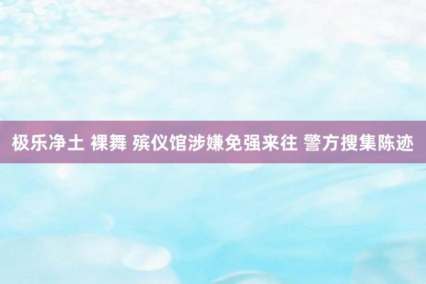 极乐净土 裸舞 殡仪馆涉嫌免强来往 警方搜集陈迹