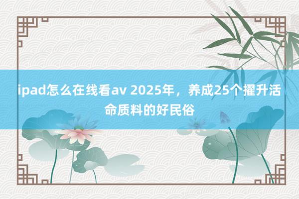 ipad怎么在线看av 2025年，养成25个擢升活命质料的好民俗