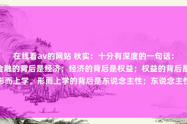 在线看av的网站 秋实：十分有深度的一句话：“钞票的背后是金融；金融的背后是经济；经济的背后是权益；权益的背后是历史；历史的背后是形而上学。形而上学的背后是东说念主性；东说念主性的背后是渴望；渴望的背后是需求；需求的背后是东说念主心；东说念主心...