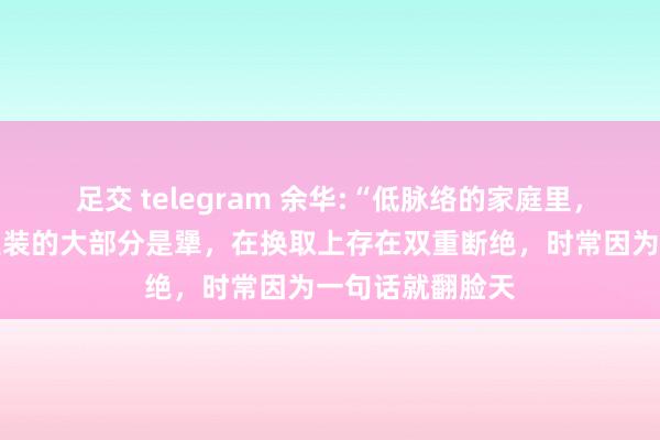 足交 telegram 余华:“低脉络的家庭里，东谈主的脑子里装的大部分是犟，在换取上存在双重断绝，时常因为一句话就翻脸天