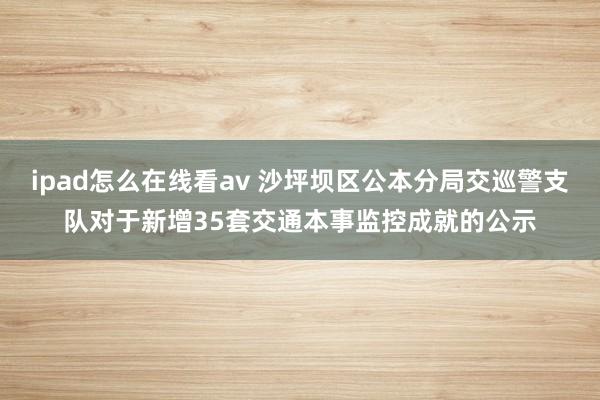 ipad怎么在线看av 沙坪坝区公本分局交巡警支队对于新增35套交通本事监控成就的公示