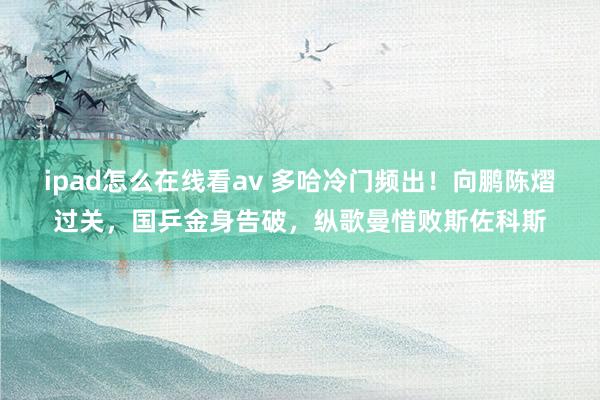 ipad怎么在线看av 多哈冷门频出！向鹏陈熠过关，国乒金身告破，纵歌曼惜败斯佐科斯