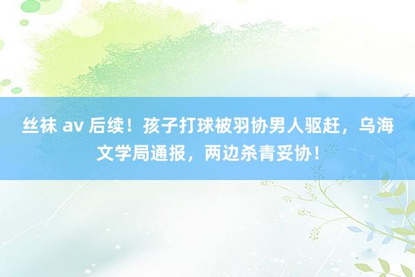 丝袜 av 后续！孩子打球被羽协男人驱赶，乌海文学局通报，两边杀青妥协！