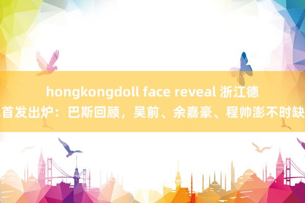 hongkongdoll face reveal 浙江德比首发出炉：巴斯回顾，吴前、余嘉豪、程帅澎不时缺阵