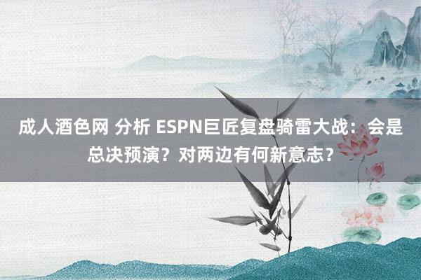 成人酒色网 分析 ESPN巨匠复盘骑雷大战：会是总决预演？对两边有何新意志？