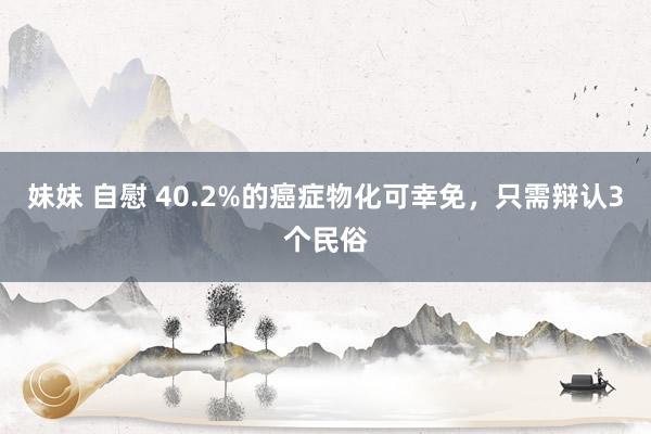 妹妹 自慰 40.2%的癌症物化可幸免，只需辩认3个民俗