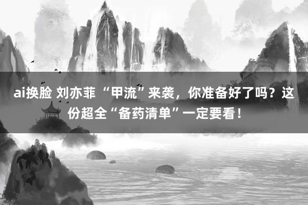 ai换脸 刘亦菲 “甲流”来袭，你准备好了吗？这份超全“备药清单”一定要看！