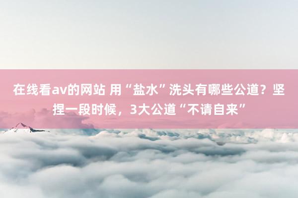 在线看av的网站 用“盐水”洗头有哪些公道？坚捏一段时候，3大公道“不请自来”