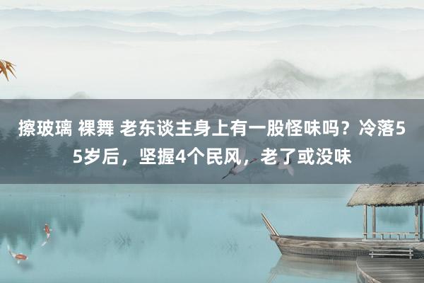 擦玻璃 裸舞 老东谈主身上有一股怪味吗？冷落55岁后，坚握4个民风，老了或没味