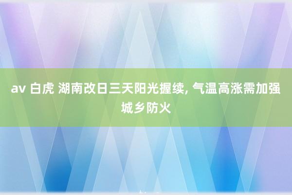 av 白虎 湖南改日三天阳光握续， 气温高涨需加强城乡防火