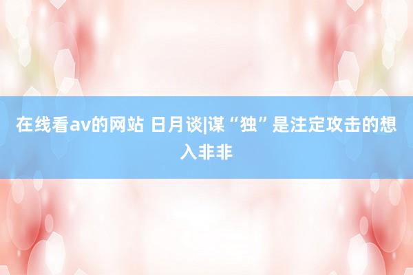 在线看av的网站 日月谈|谋“独”是注定攻击的想入非非