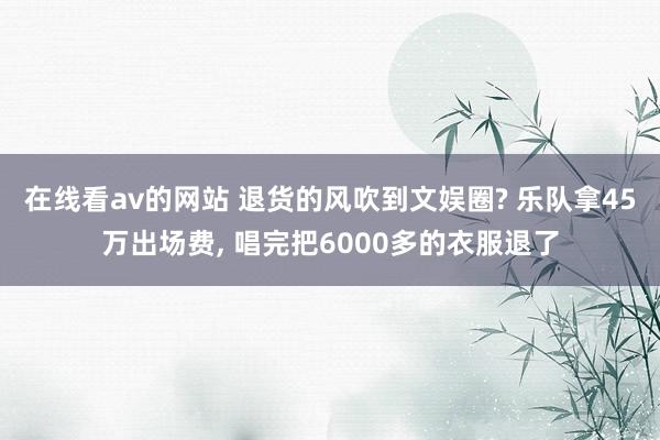 在线看av的网站 退货的风吹到文娱圈? 乐队拿45万出场费， 唱完把6000多的衣服退了