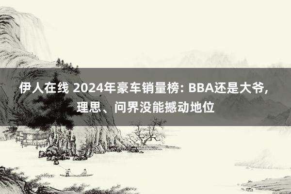 伊人在线 2024年豪车销量榜: BBA还是大爷， 理思、问界没能撼动地位