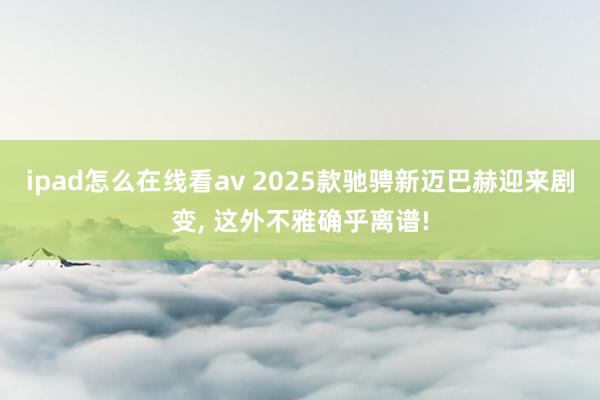 ipad怎么在线看av 2025款驰骋新迈巴赫迎来剧变， 这外不雅确乎离谱!