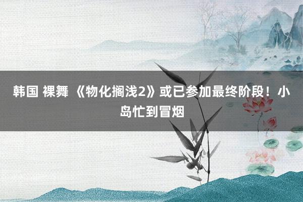 韩国 裸舞 《物化搁浅2》或已参加最终阶段！小岛忙到冒烟