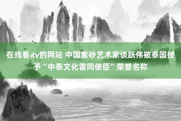 在线看av的网站 中国紫砂艺术家谈跃伟被泰国授予“中泰文化雷同使臣”荣誉名称