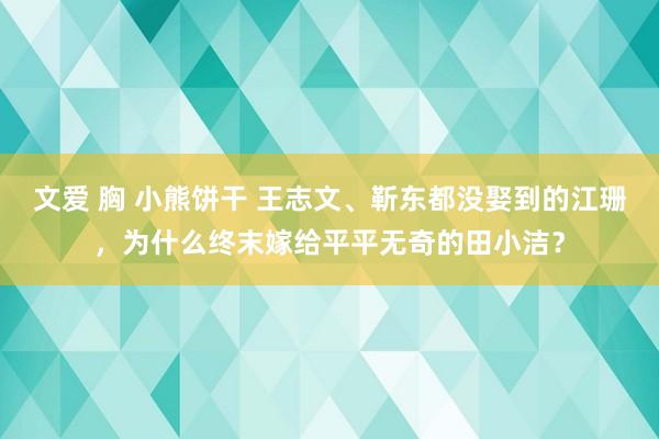 文爱 胸 小熊饼干 王志文、靳东都没娶到的江珊，为什么终末嫁给平平无奇的田小洁？