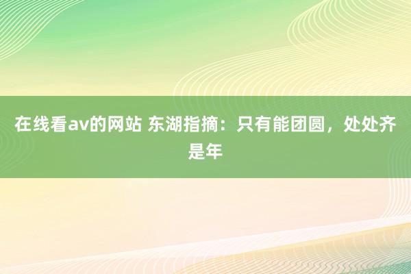 在线看av的网站 东湖指摘：只有能团圆，处处齐是年