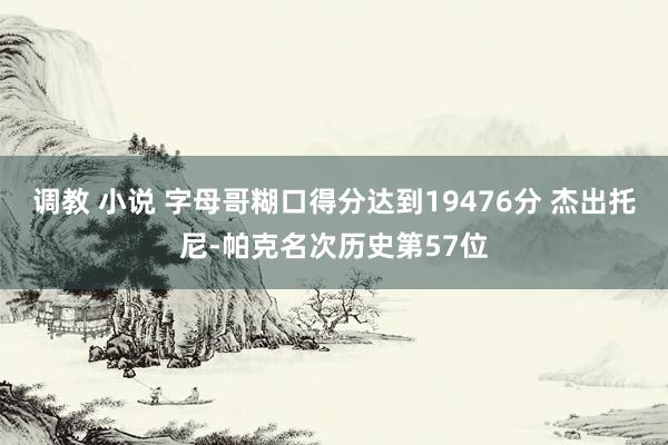 调教 小说 字母哥糊口得分达到19476分 杰出托尼-帕克名次历史第57位