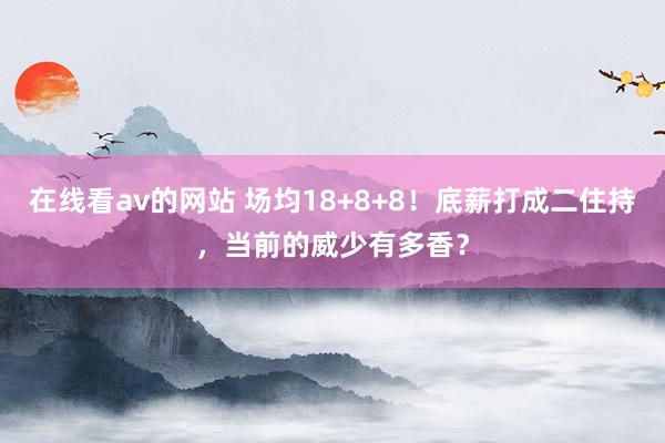 在线看av的网站 场均18+8+8！底薪打成二住持，当前的威少有多香？