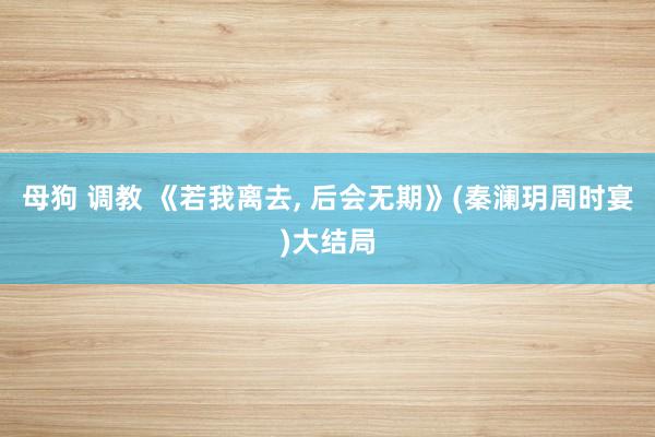 母狗 调教 《若我离去， 后会无期》(秦澜玥周时宴)大结局