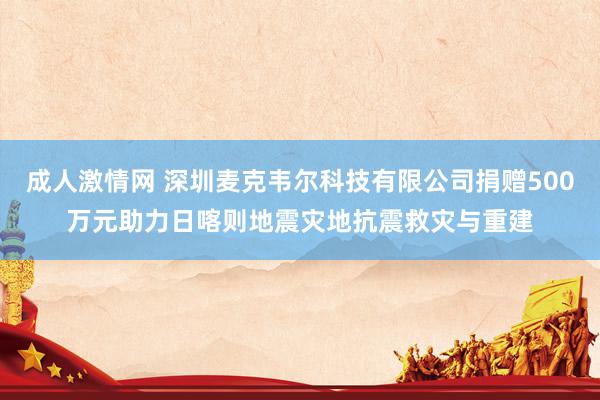 成人激情网 深圳麦克韦尔科技有限公司捐赠500万元助力日喀则地震灾地抗震救灾与重建