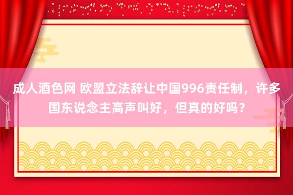 成人酒色网 欧盟立法辞让中国996责任制，许多国东说念主高声叫好，但真的好吗？