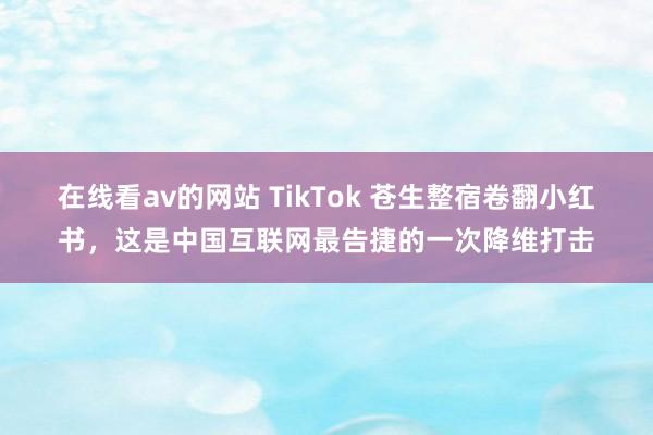 在线看av的网站 TikTok 苍生整宿卷翻小红书，这是中国互联网最告捷的一次降维打击