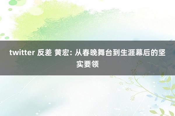 twitter 反差 黄宏: 从春晚舞台到生涯幕后的坚实要领