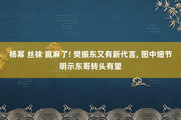 杨幂 丝袜 赢麻了! 樊振东又有新代言， 图中细节明示东哥转头有望