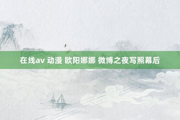 在线av 动漫 欧阳娜娜 微博之夜写照幕后