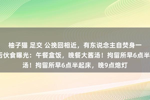 柚子猫 足交 公挽回相近，有东说念主自焚身一火！尹锡悦被捏后伙食曝光：午餐盒饭，晚餐大酱汤！拘留所早6点半起床，晚9点熄灯