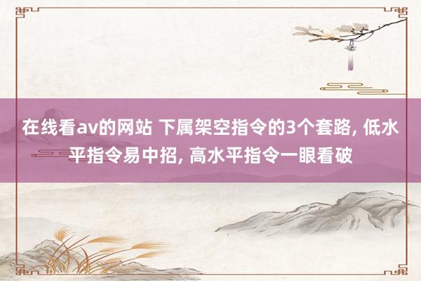 在线看av的网站 下属架空指令的3个套路， 低水平指令易中招， 高水平指令一眼看破