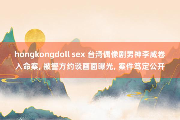 hongkongdoll sex 台湾偶像剧男神李威卷入命案， 被警方约谈画面曝光， 案件笃定公开