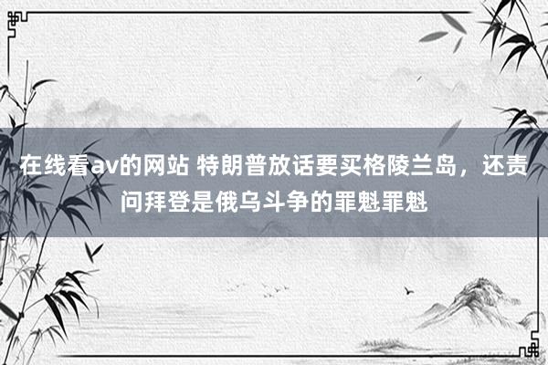 在线看av的网站 特朗普放话要买格陵兰岛，还责问拜登是俄乌斗争的罪魁罪魁