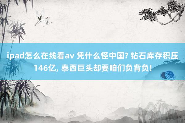 ipad怎么在线看av 凭什么怪中国? 钻石库存积压146亿， 泰西巨头却要咱们负背负!