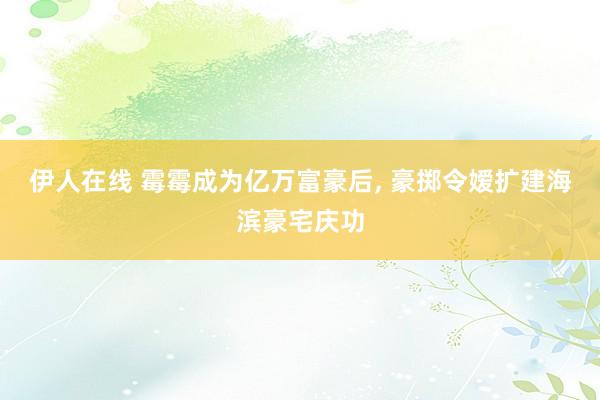 伊人在线 霉霉成为亿万富豪后， 豪掷令嫒扩建海滨豪宅庆功