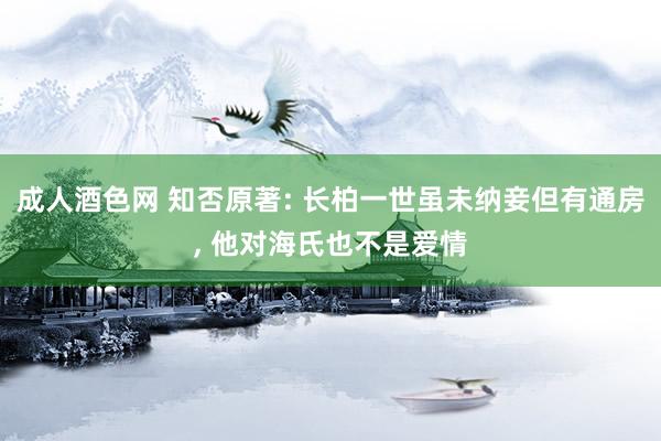 成人酒色网 知否原著: 长柏一世虽未纳妾但有通房， 他对海氏也不是爱情