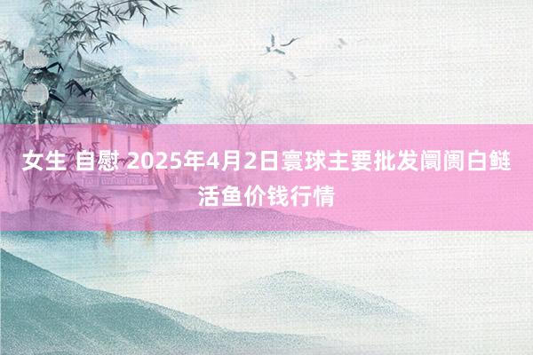 女生 自慰 2025年4月2日寰球主要批发阛阓白鲢活鱼价钱行情