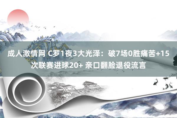 成人激情网 C罗1夜3大光泽：破7场0胜痛苦+15次联赛进球20+ 亲口翻脸退役流言