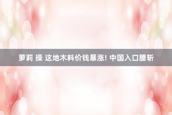萝莉 操 这地木料价钱暴涨! 中国入口腰斩