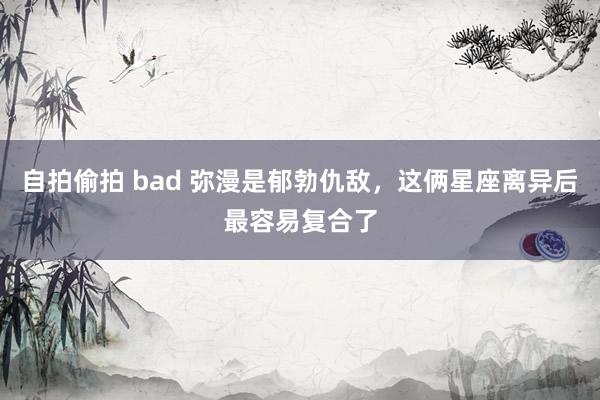 自拍偷拍 bad 弥漫是郁勃仇敌，这俩星座离异后最容易复合了